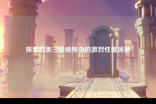 探索欧美三级视频中的激烈性爱场景