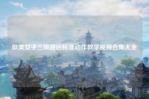 欧美女子三级跳远标准动作教学视频合集大全
