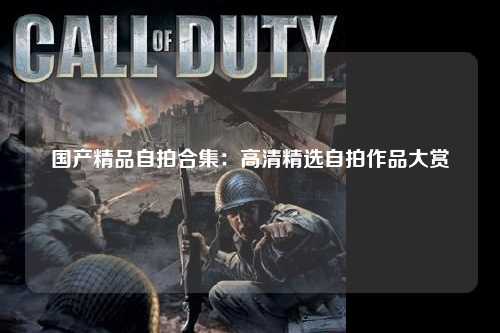 国产精品自拍合集：高清精选自拍作品大赏