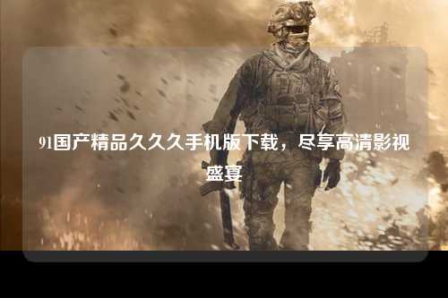 91国产精品久久久手机版下载，尽享高清影视盛宴