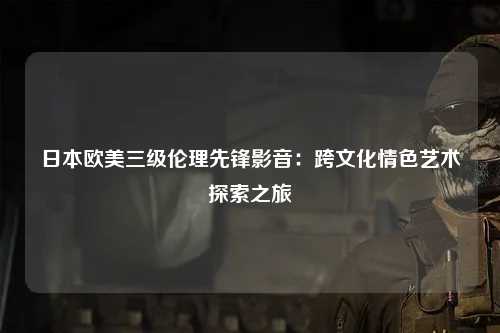 日本欧美三级伦理先锋影音：跨文化情色艺术探索之旅