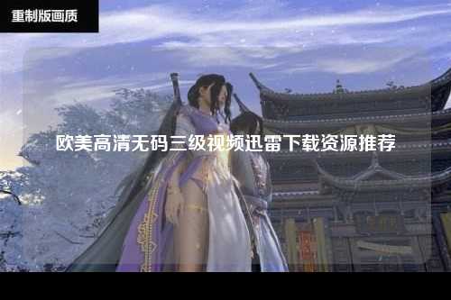 欧美高清无码三级视频迅雷下载资源推荐