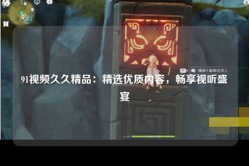 91视频久久精品：精选优质内容，畅享视听盛宴