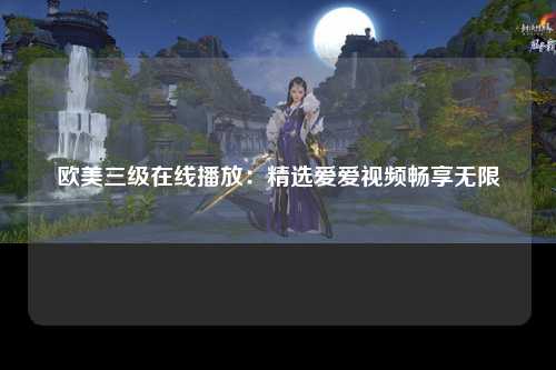 欧美三级在线播放：精选爱爱视频畅享无限