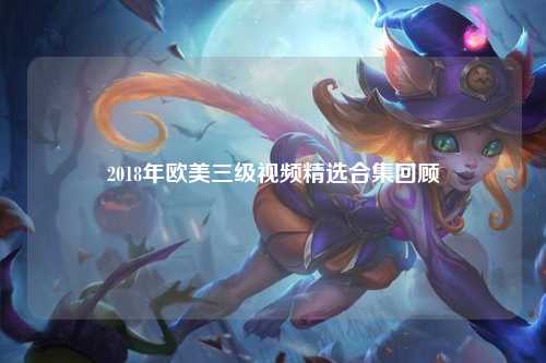 2018年欧美三级视频精选合集回顾