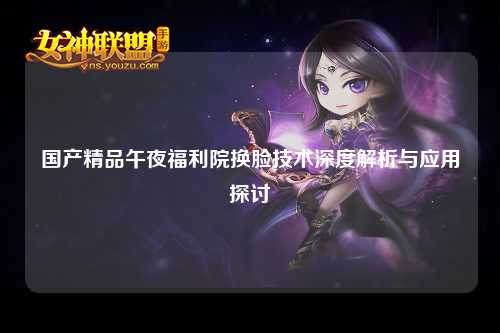 国产精品午夜福利院换脸技术深度解析与应用探讨