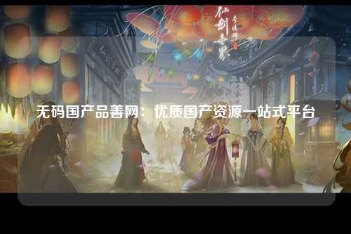 无码国产品善网：优质国产资源一站式平台