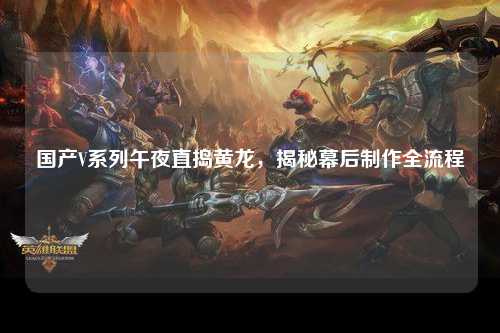 国产V系列午夜直捣黄龙，揭秘幕后制作全流程