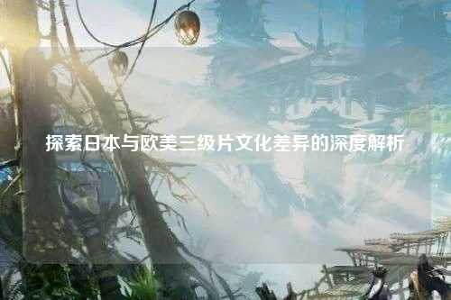 探索日本与欧美三级片文化差异的深度解析