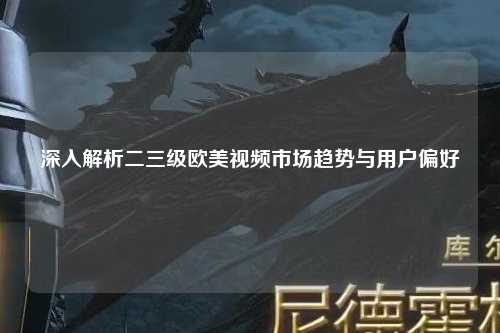 深入解析二三级欧美视频市场趋势与用户偏好