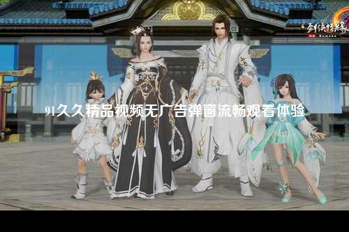 91久久精品视频无广告弹窗流畅观看体验