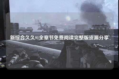 新综合久久91全章节免费阅读完整版资源分享
