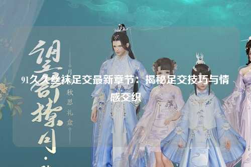 91久久丝袜足交最新章节：揭秘足交技巧与情感交织