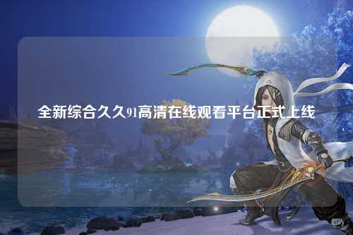 全新综合久久91高清在线观看平台正式上线