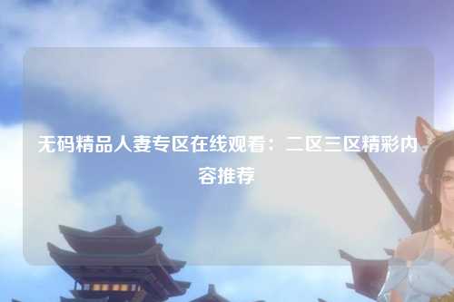 无码精品人妻专区在线观看：二区三区精彩内容推荐