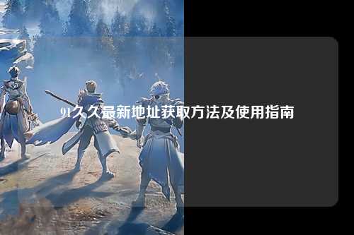91久久最新地址获取方法及使用指南