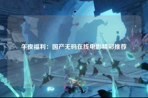 午夜福利：国产无码在线电影精彩推荐
