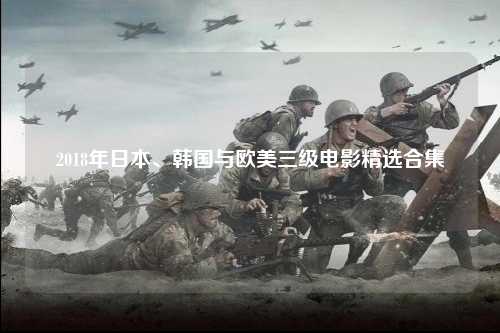 2018年日本、韩国与欧美三级电影精选合集