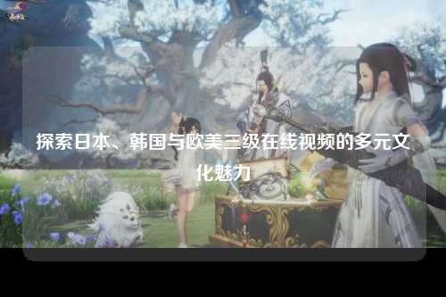 探索日本、韩国与欧美三级在线视频的多元文化魅力