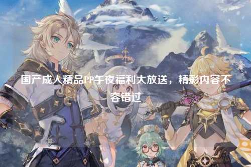 国产成人精品PP午夜福利大放送，精彩内容不容错过
