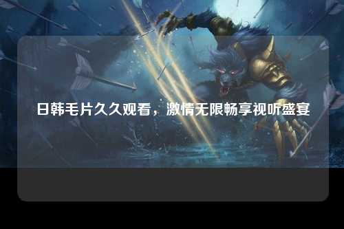 日韩毛片久久观看，激情无限畅享视听盛宴