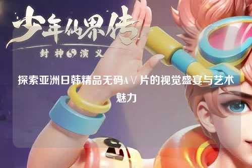 探索亚洲日韩精品无码A∨片的视觉盛宴与艺术魅力
