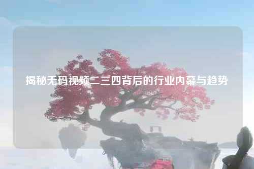 揭秘无码视频二三四背后的行业内幕与趋势