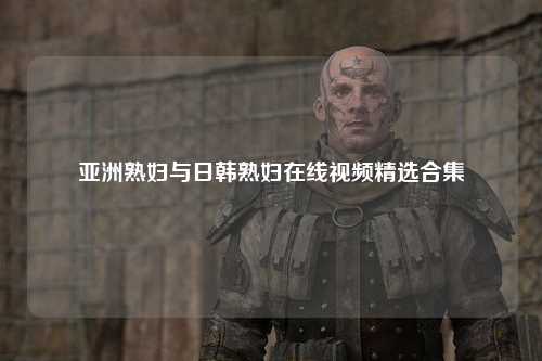 亚洲熟妇与日韩熟妇在线视频精选合集