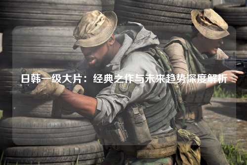 日韩一级大片：经典之作与未来趋势深度解析