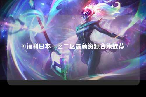 91福利日本一区二区最新资源合集推荐