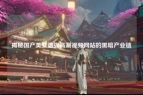 揭秘国产美女遭强高潮视频网站的黑暗产业链