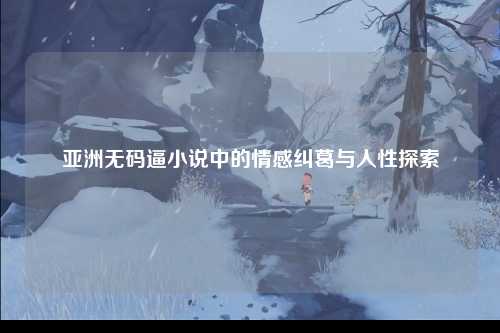 亚洲无码逼小说中的情感纠葛与人性探索