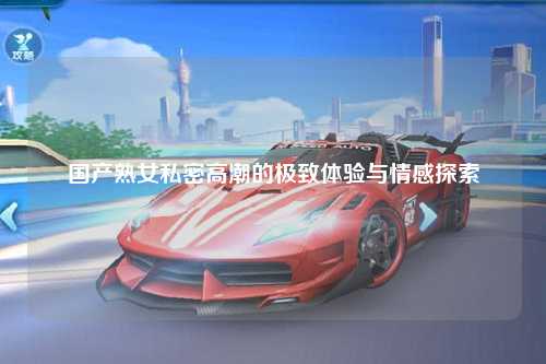 国产熟女私密高潮的极致体验与情感探索