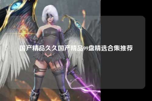 国产精品久久国产精品99盘精选合集推荐