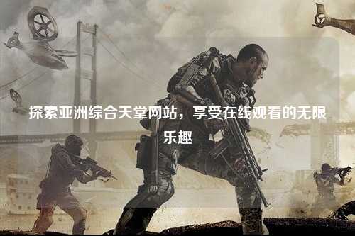 探索亚洲综合天堂网站，享受在线观看的无限乐趣