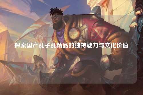探索国产乱子乱精品的独特魅力与文化价值