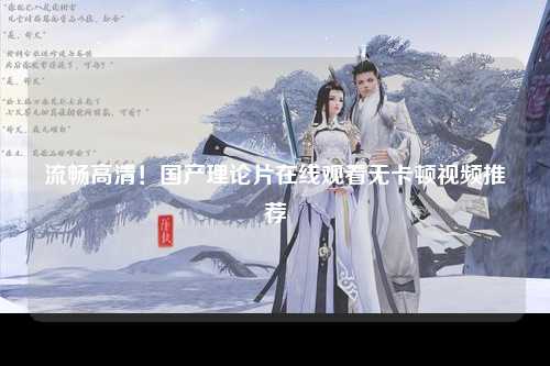 流畅高清！国产理论片在线观看无卡顿视频推荐