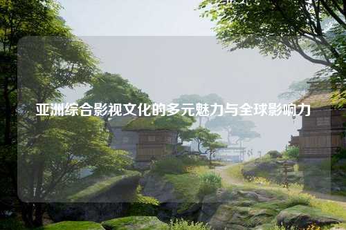 亚洲综合影视文化的多元魅力与全球影响力