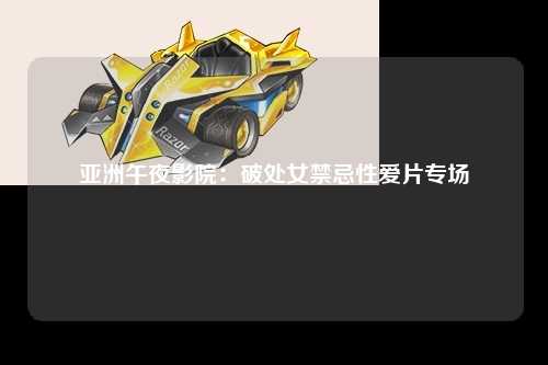 亚洲午夜影院：破处女禁忌性爱片专场