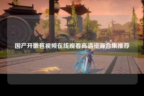 国产开嫩苞视频在线观看高清资源合集推荐
