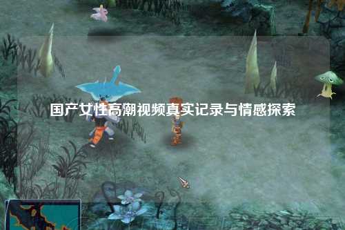 国产女性高潮视频真实记录与情感探索