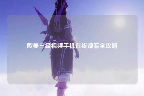 欧美三级视频手机在线观看全攻略