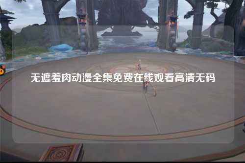 无遮羞肉动漫全集免费在线观看高清无码