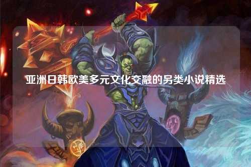 亚洲日韩欧美多元文化交融的另类小说精选