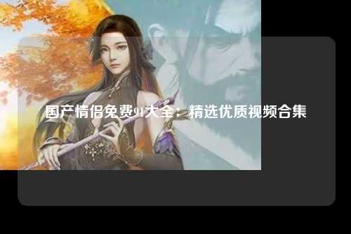 国产情侣免费91大全：精选优质视频合集