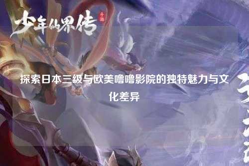 探索日本三级与欧美噜噜影院的独特魅力与文化差异