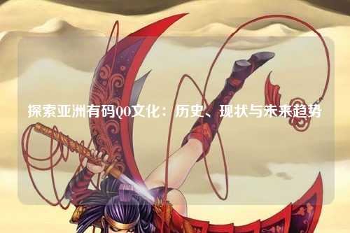 探索亚洲有码QO文化：历史、现状与未来趋势