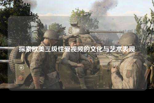 探索欧美三级性爱视频的文化与艺术表现