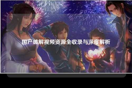 国产破解视频资源全收录与深度解析