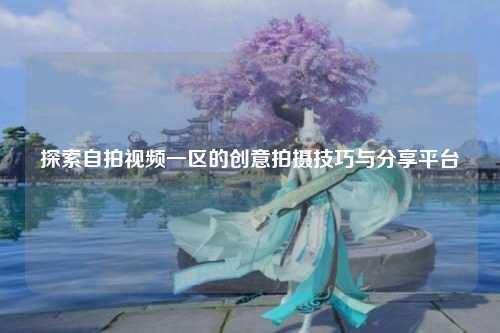 探索自拍视频一区的创意拍摄技巧与分享平台